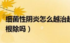 细菌性阴炎怎么越治越严重（细菌性阴炎容易根除吗）
