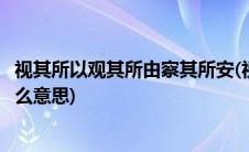 视其所以观其所由察其所安(视其所以观其所由察其所安是什么意思)