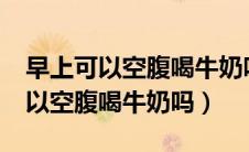 早上可以空腹喝牛奶吗当早餐吃吗?（早上可以空腹喝牛奶吗）