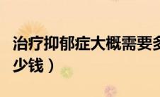 治疗抑郁症大概需要多少钱（治疗抑郁症要多少钱）