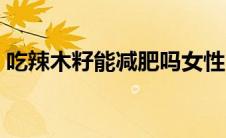 吃辣木籽能减肥吗女性（吃辣木籽能减肥吗）