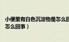 小便里有白色沉淀物是怎么回事（小便中有白色的沉淀物是怎么回事）