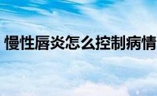 慢性唇炎怎么控制病情（慢性唇炎怎么根治）