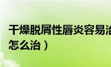 干燥脱屑性唇炎容易治疗吗（干燥脱屑性唇炎怎么治）
