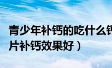 青少年补钙的吃什么钙片好（青少年吃什么钙片补钙效果好）