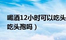 喝酒12小时可以吃头孢吗（喝酒12小时后能吃头孢吗）