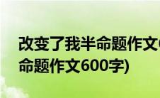 改变了我半命题作文600字左右(改变了我半命题作文600字)