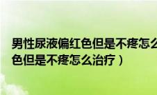 男性尿液偏红色但是不疼怎么治疗吃什么药（男性尿液偏红色但是不疼怎么治疗）