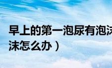 早上的第一泡尿有泡沫（早晨第一泡尿全是泡沫怎么办）