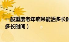 一般重度老年痴呆能活多长时间呀（一般重度老年痴呆能活多长时间）
