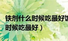 铁剂什么时候吃最好饭前还是饭后（铁剂什么时候吃最好）