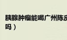 胰腺肿瘤能喝广州陈皮水吗（胰腺肿瘤能治疗吗）