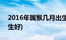 2016年属猴几月出生好(2016年属猴几月出生好)