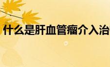 什么是肝血管瘤介入治疗（什么是肝血管瘤）