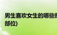 男生喜欢女生的哪些部位?(男生喜欢女生哪些部位)