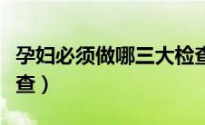 孕妇必须做哪三大检查（孕妇必须做哪三大检查）