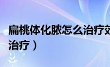 扁桃体化脓怎么治疗效果好（扁桃体化脓怎么治疗）