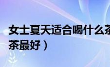女士夏天适合喝什么茶最好（夏天女士喝什么茶最好）