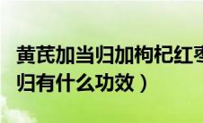 黄芪加当归加枸杞红枣有什么功效（黄芪加当归有什么功效）