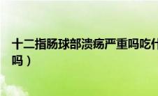 十二指肠球部溃疡严重吗吃什么药（十二指肠球部溃疡严重吗）