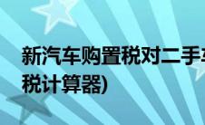 新汽车购置税对二手车交易影响(新汽车购置税计算器)