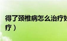 得了颈椎病怎么治疗好啊（得了颈椎病怎么治疗）