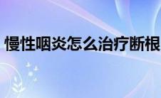 慢性咽炎怎么治疗断根（慢性咽炎怎么治疗）