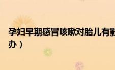 孕妇早期感冒咳嗽对胎儿有影响吗（怀孕早期感冒咳嗽怎么办）