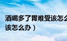 酒喝多了胃难受该怎么办呢（酒喝多了胃难受该怎么办）