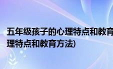 五年级孩子的心理特点和教育方法心得体会(五年级孩子的心理特点和教育方法)