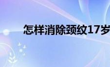 怎样消除颈纹17岁（怎样消除颈纹）
