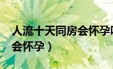 人流十天同房会怀孕吗?（人流十天同房会不会怀孕）