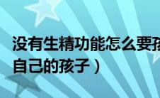 没有生精功能怎么要孩子（无精子照样可以生自己的孩子）
