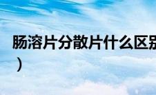 肠溶片分散片什么区别（肠溶片分散片的区别）