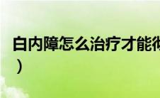 白内障怎么治疗才能彻底好（白内障怎么治疗）