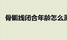 骨骺线闭合年龄怎么测（骨骺线闭合年龄）