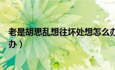 老是胡思乱想往坏处想怎么办（老是胡思乱想往坏处想怎么办）