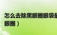 怎么去除黑眼圈眼袋最快最有效（怎么去除黑眼圈）