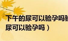 下午的尿可以验孕吗验孕棒一深一浅（下午的尿可以验孕吗）
