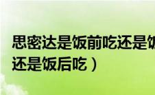 思密达是饭前吃还是饭后吃好（思密达饭前吃还是饭后吃）