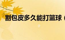 割包皮多久能打篮球（割包皮多久能恢复）