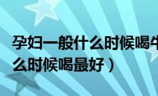 孕妇一般什么时候喝牛奶最好（孕妇喝牛奶什么时候喝最好）