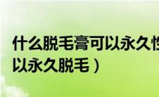 什么脱毛膏可以永久性的脱毛（什么脱毛膏可以永久脱毛）