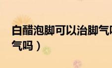 白醋泡脚可以治脚气吗?（白醋可以泡脚治脚气吗）