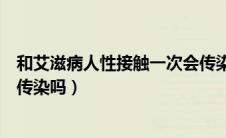 和艾滋病人性接触一次会传染吗（跟艾滋病人性接触一次会传染吗）