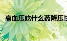 高血压吃什么药降压快（高血压吃什么药）