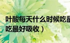 叶酸每天什么时候吃最好（叶酸每天什么时候吃最好吸收）