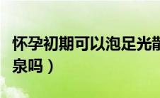 怀孕初期可以泡足光散吗（怀孕初期可以泡温泉吗）