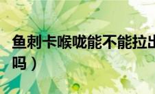 鱼刺卡喉咙能不能拉出来（鱼刺卡喉咙能自愈吗）