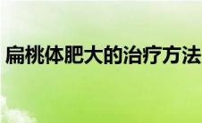 扁桃体肥大的治疗方法（扁桃体切除的危害）